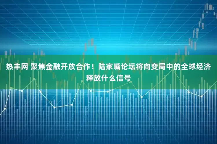 热丰网 聚焦金融开放合作！陆家嘴论坛将向变局中的全球经济释放什么信号