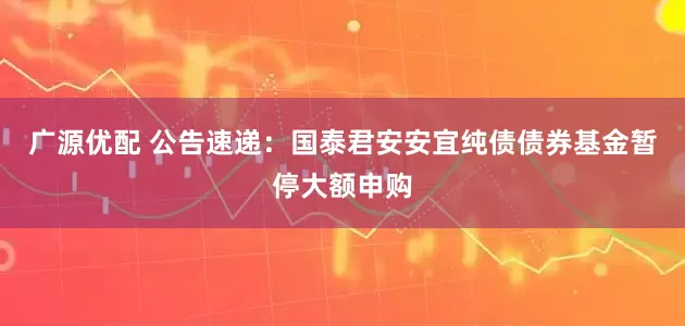 广源优配 公告速递：国泰君安安宜纯债债券基金暂停大额申购