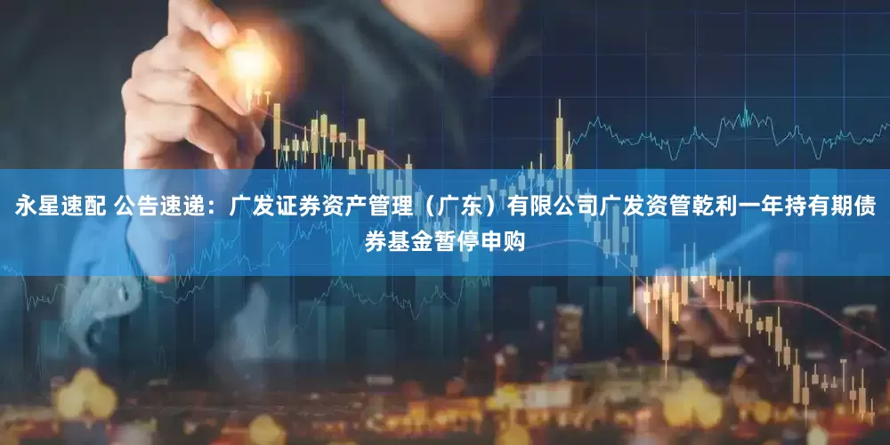 永星速配 公告速递：广发证券资产管理（广东）有限公司广发资管乾利一年持有期债券基金暂停申购