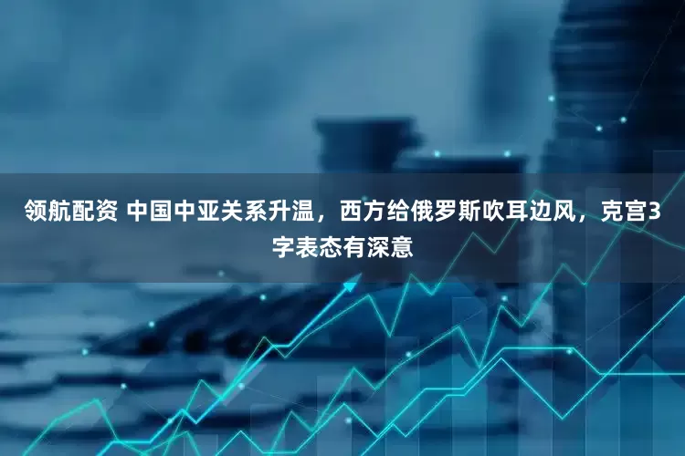 领航配资 中国中亚关系升温，西方给俄罗斯吹耳边风，克宫3字表态有深意