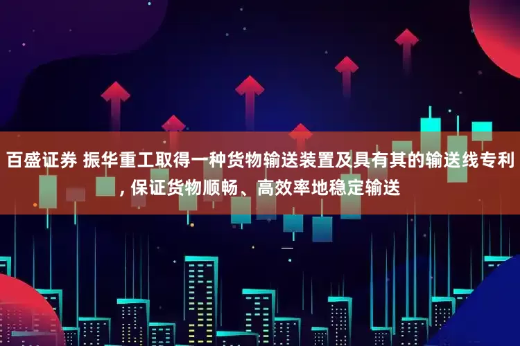 百盛证券 振华重工取得一种货物输送装置及具有其的输送线专利, 保证货物顺畅、高效率地稳定输送