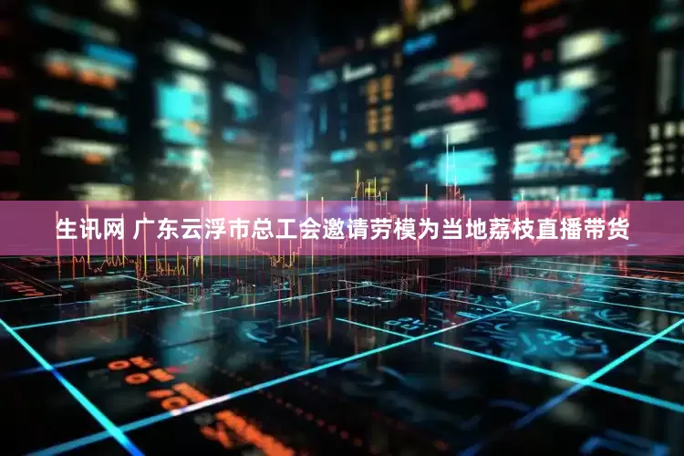 生讯网 广东云浮市总工会邀请劳模为当地荔枝直播带货