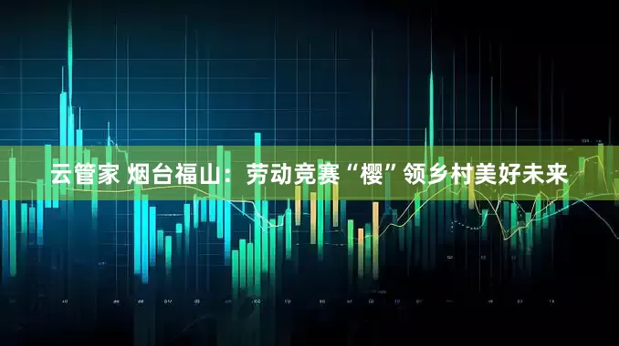 云管家 烟台福山：劳动竞赛“樱”领乡村美好未来