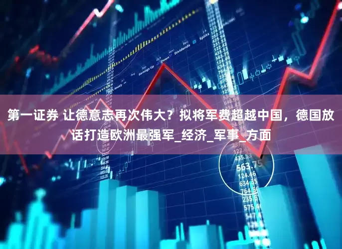 第一证券 让德意志再次伟大？拟将军费超越中国，德国放话打造欧洲最强军_经济_军事_方面