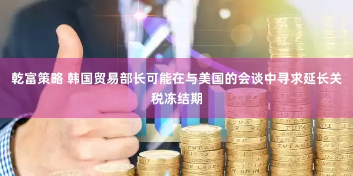 乾富策略 韩国贸易部长可能在与美国的会谈中寻求延长关税冻结期