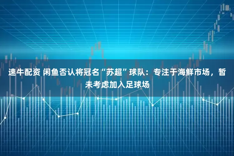 速牛配资 闲鱼否认将冠名“苏超”球队：专注于海鲜市场，暂未考虑加入足球场