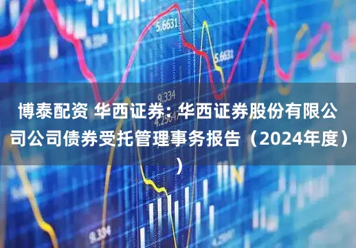 博泰配资 华西证券: 华西证券股份有限公司公司债券受托管理事务报告(2024年度)