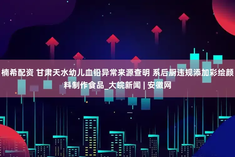 楠希配资 甘肃天水幼儿血铅异常来源查明 系后厨违规添加彩绘颜料制作食品_大皖新闻 | 安徽网