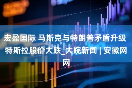 宏盈国际 马斯克与特朗普矛盾升级 特斯拉股价大跌_大皖新闻 | 安徽网