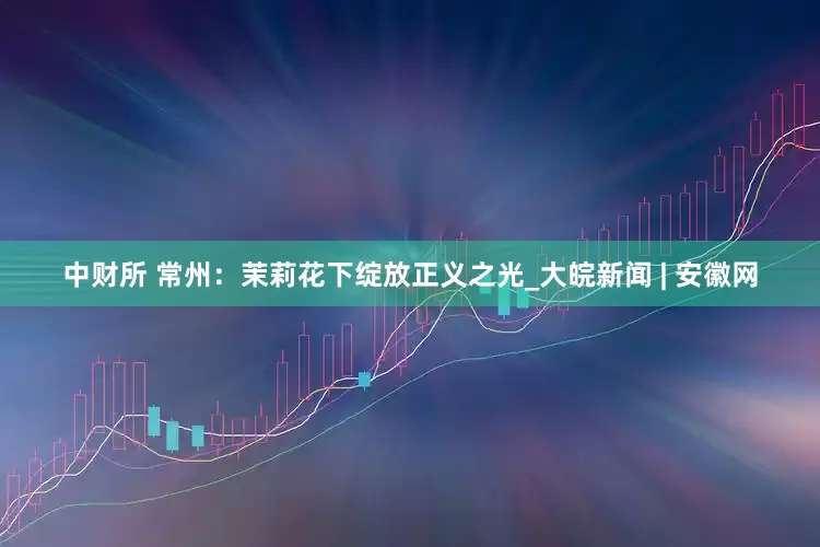 中财所 常州：茉莉花下绽放正义之光_大皖新闻 | 安徽网