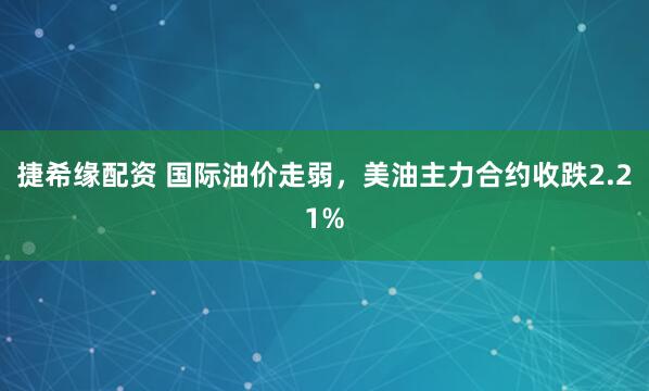 捷希缘配资 国际油价走弱，美油主力合约收跌2.21%