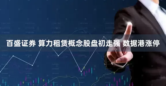 百盛证券 算力租赁概念股盘初走强 数据港涨停