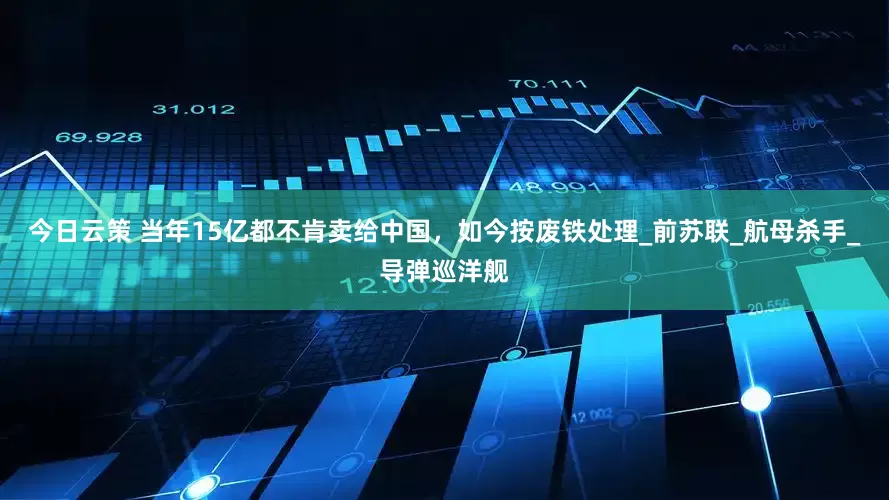今日云策 当年15亿都不肯卖给中国，如今按废铁处理_前苏联_航母杀手_导弹巡洋舰
