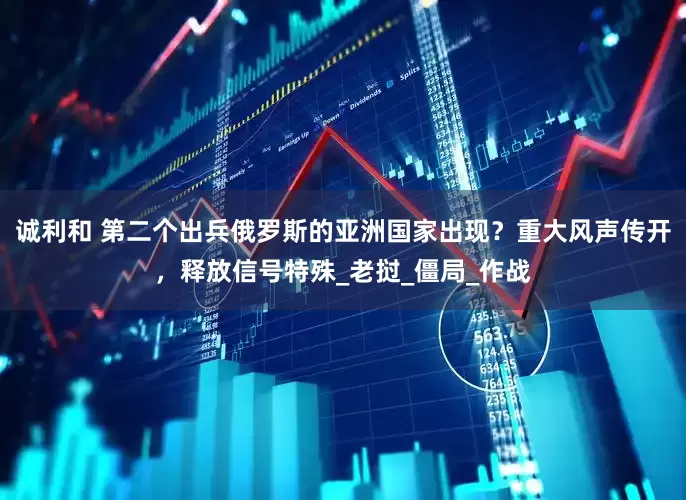 诚利和 第二个出兵俄罗斯的亚洲国家出现？重大风声传开，释放信号特殊_老挝_僵局_作战