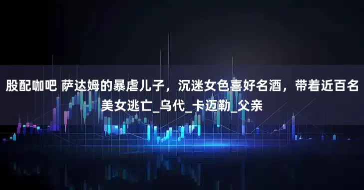 股配咖吧 萨达姆的暴虐儿子，沉迷女色喜好名酒，带着近百名美女逃亡_乌代_卡迈勒_父亲