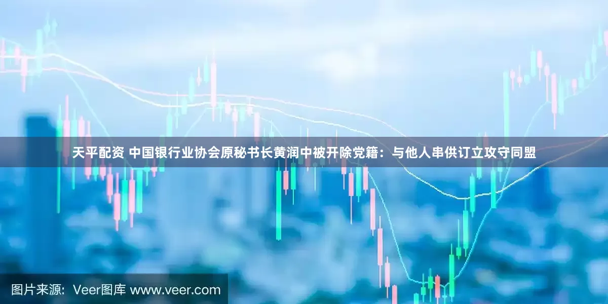 天平配资 中国银行业协会原秘书长黄润中被开除党籍：与他人串供订立攻守同盟