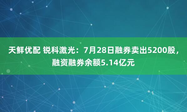 天鲜优配 锐科激光：7月28日融券卖出5200股，融资融券余额5.14亿元