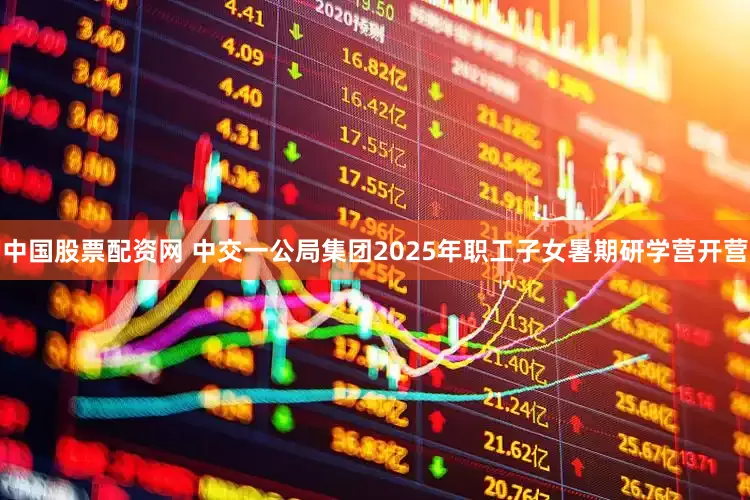 中国股票配资网 中交一公局集团2025年职工子女暑期研学营开营