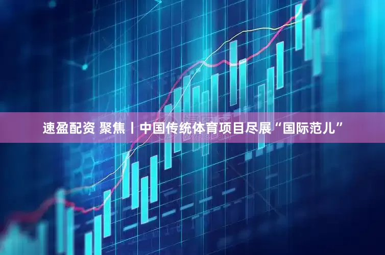 速盈配资 聚焦丨中国传统体育项目尽展“国际范儿”