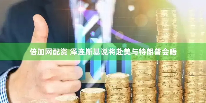 倍加网配资 泽连斯基说将赴美与特朗普会晤