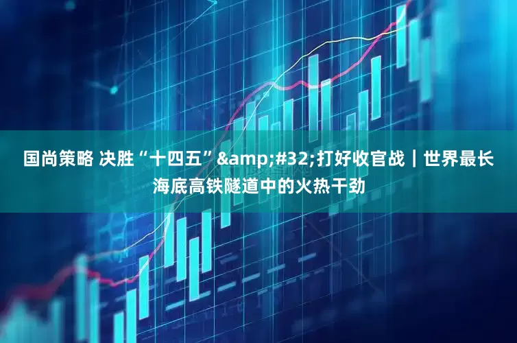 国尚策略 决胜“十四五”&#32;打好收官战｜世界最长海底高铁隧道中的火热干劲