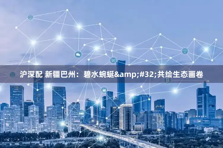 沪深配 新疆巴州：碧水蜿蜒&#32;共绘生态画卷