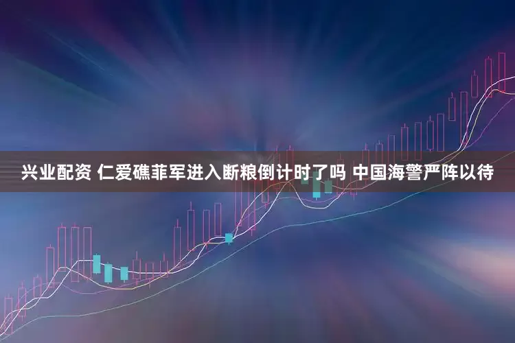 兴业配资 仁爱礁菲军进入断粮倒计时了吗 中国海警严阵以待