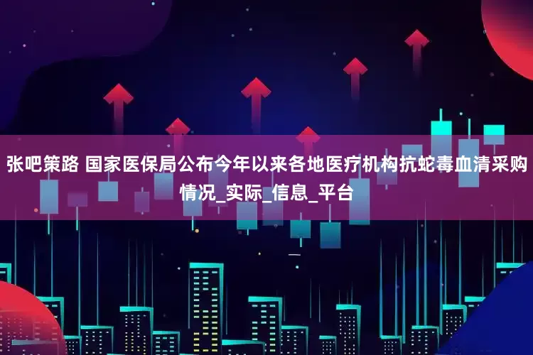 张吧策路 国家医保局公布今年以来各地医疗机构抗蛇毒血清采购情况_实际_信息_平台