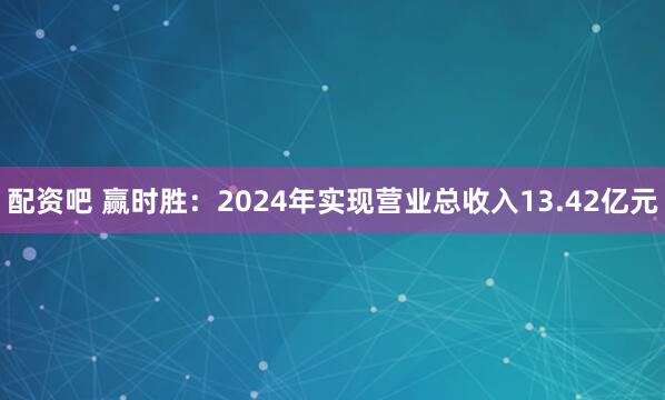配资吧 赢时胜：2024年实现营业总收入13.42亿元