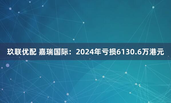 玖联优配 嘉瑞国际：2024年亏损6130.6万港元