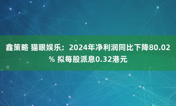 鑫策略 猫眼娱乐：2024年净利润同比下降80.02% 拟每股派息0.32港元