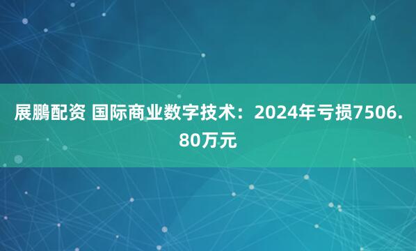 展鵬配资 国际商业数字技术：2024年亏损7506.80万元