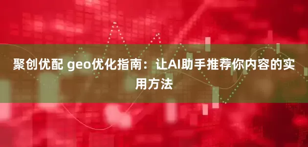 聚创优配 geo优化指南：让AI助手推荐你内容的实用方法