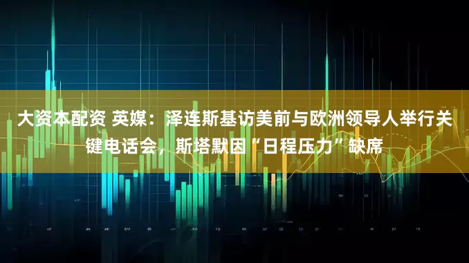 大资本配资 英媒：泽连斯基访美前与欧洲领导人举行关键电话会，斯塔默因“日程压力”缺席
